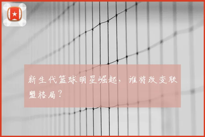 新生代篮球明星崛起，谁将改变联盟格局？