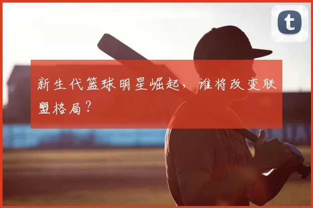 新生代篮球明星崛起，谁将改变联盟格局？