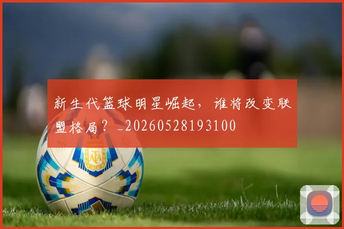 新生代篮球明星崛起,谁将改变联盟格局?_20260528193100