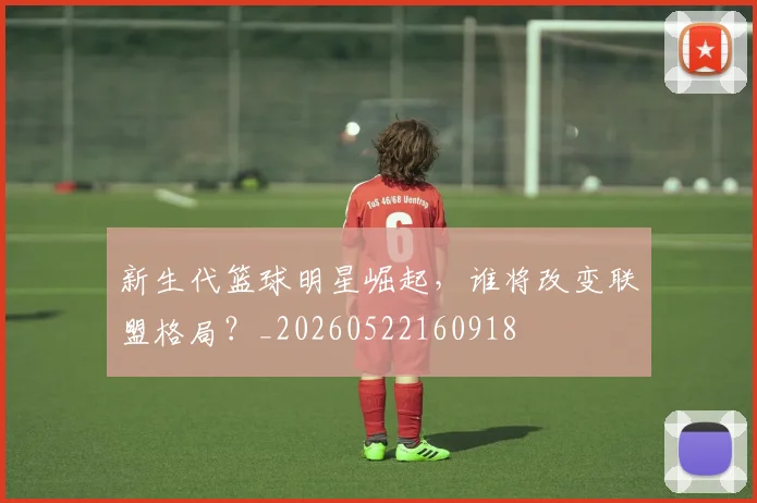 新生代篮球明星崛起，谁将改变联盟格局？_20260522160918
